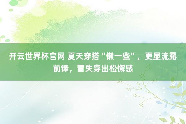开云世界杯官网 夏天穿搭“懒一些”，更显流露前锋，冒失穿出松懈感