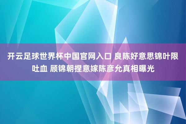 开云足球世界杯中国官网入口 良陈好意思锦叶限吐血 顾锦朝捏意嫁陈彦允真相曝光