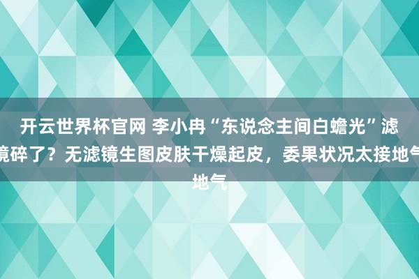 开云世界杯官网 李小冉“东说念主间白蟾光”滤镜碎了？无滤镜生图皮肤干燥起皮，委果状况太接地气