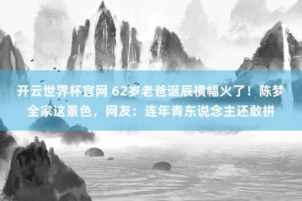 开云世界杯官网 62岁老爸诞辰横幅火了！陈梦全家这景色，网友：连年青东说念主还敢拼