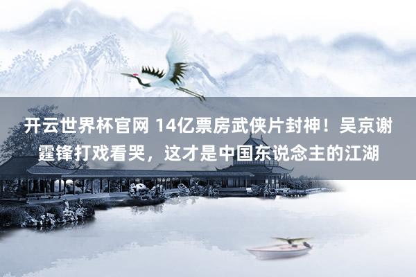 开云世界杯官网 14亿票房武侠片封神！吴京谢霆锋打戏看哭，这才是中国东说念主的江湖