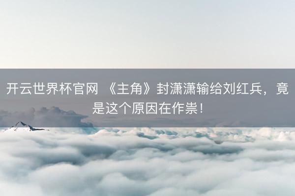 开云世界杯官网 《主角》封潇潇输给刘红兵，竟是这个原因在作祟！