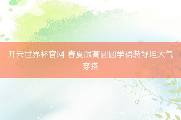 开云世界杯官网 春夏跟高圆圆学裙装舒坦大气穿搭
