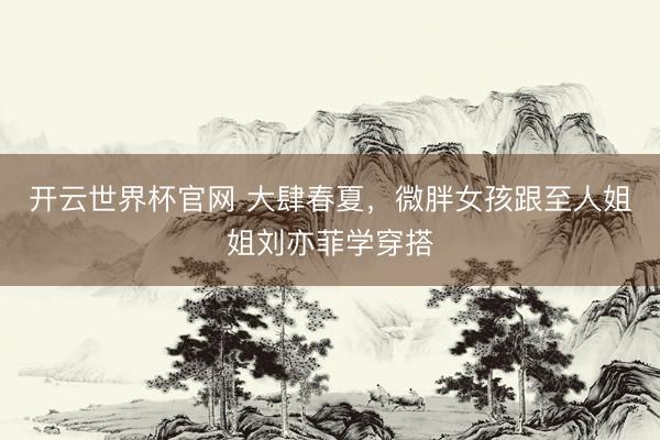 开云世界杯官网 大肆春夏，微胖女孩跟至人姐姐刘亦菲学穿搭