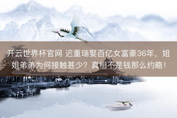 开云世界杯官网 迟重瑞娶百亿女富豪36年，姐姐弟弟为何接触甚少？真相不是钱那么约略！