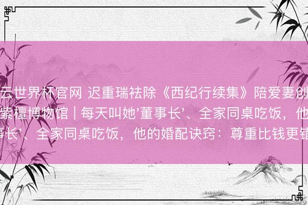 开云世界杯官网 迟重瑞袪除《西纪行续集》陪爱妻创业，共同开辟中国紫檀博物馆 | 每天叫她'董事长'、全家同桌吃饭，他的婚配诀窍：尊重比钱更错误！
