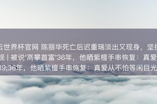 开云世界杯官网 陈丽华死亡后迟重瑞淡出又现身，坚执每天全家吃饭的家规 | 被说'高攀首富'36年，他晒紫檀手串恢复：真爱从不怕等闲目光！