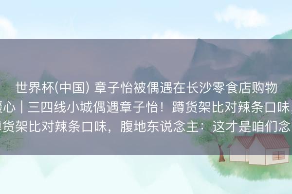 世界杯(中国) 章子怡被偶遇在长沙零食店购物一小时，被围拍真相暖心 | 三四线小城偶遇章子怡！蹲货架比对辣条口味，腹地东说念主：这才是咱们念念追的星