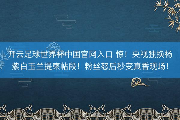 开云足球世界杯中国官网入口 惊！央视独换杨紫白玉兰提柬帖段！粉丝怒后秒变真香现场！