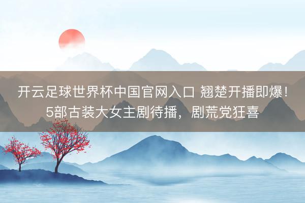 开云足球世界杯中国官网入口 翘楚开播即爆！5部古装大女主剧待播，剧荒党狂喜