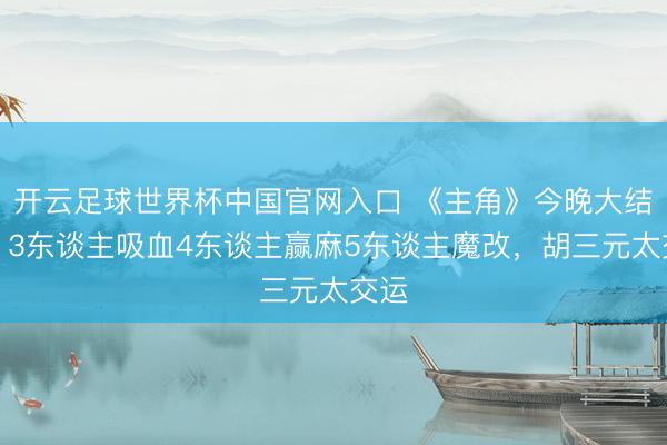 开云足球世界杯中国官网入口 《主角》今晚大结局：3东谈主吸血4东谈主赢麻5东谈主魔改，胡三元太交运