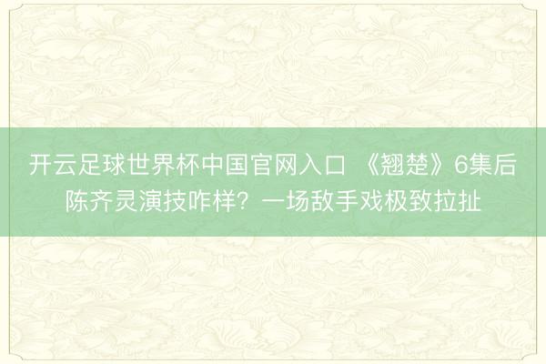 开云足球世界杯中国官网入口 《翘楚》6集后陈齐灵演技咋样？一场敌手戏极致拉扯