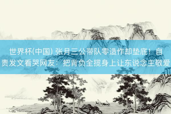 世界杯(中国) 张月三公带队零造作却垫底！自责发文看哭网友：把背负全揽身上让东说念主敬爱