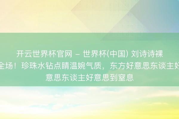 开云世界杯官网 - 世界杯(中国) 刘诗诗裸粉高定惊艳全场！珍珠水钻点睛温婉气质，东方好意思东谈主好意思到窒息