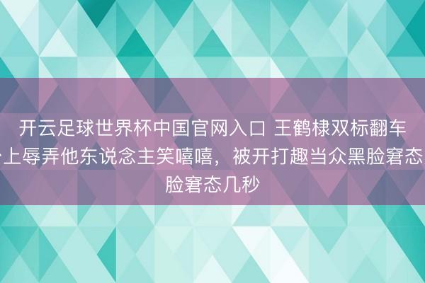 开云足球世界杯中国官网入口 王鹤棣双标翻车！台上辱弄他东说念主笑嘻嘻，被开打趣当众黑脸窘态几秒