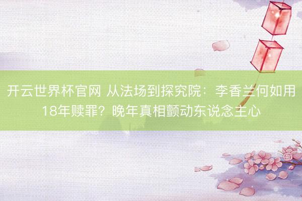 开云世界杯官网 从法场到探究院：李香兰何如用18年赎罪？晚年真相颤动东说念主心