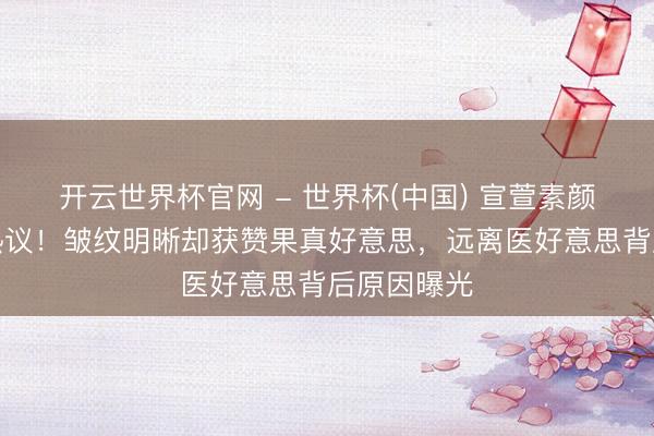 开云世界杯官网 - 世界杯(中国) 宣萱素颜怼脸拍引热议！皱纹明晰却获赞果真好意思，远离医好意思背后原因曝光