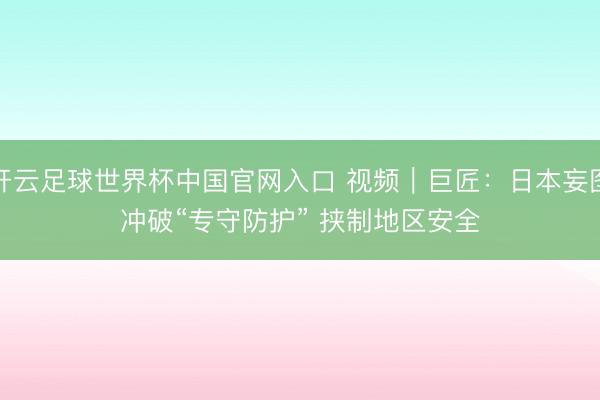 开云足球世界杯中国官网入口 视频｜巨匠：日本妄图冲破“专守防护” 挟制地区安全