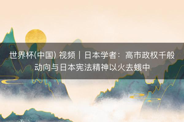 世界杯(中国) 视频｜日本学者：高市政权千般动向与日本宪法精神以火去蛾中