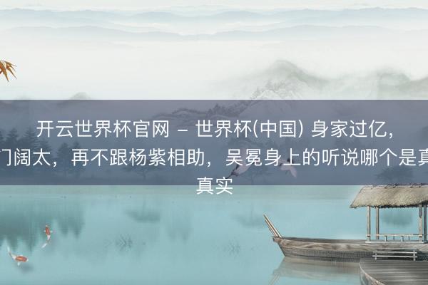 开云世界杯官网 - 世界杯(中国) 身家过亿，权门阔太，再不跟杨紫相助，吴冕身上的听说哪个是真实