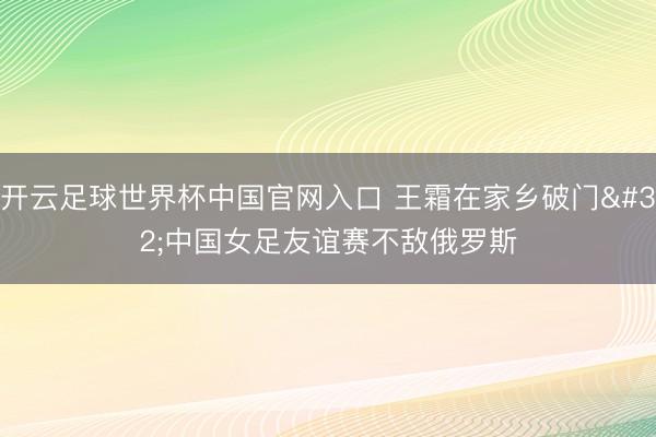 开云足球世界杯中国官网入口 王霜在家乡破门 中国女足友谊赛不敌俄罗斯