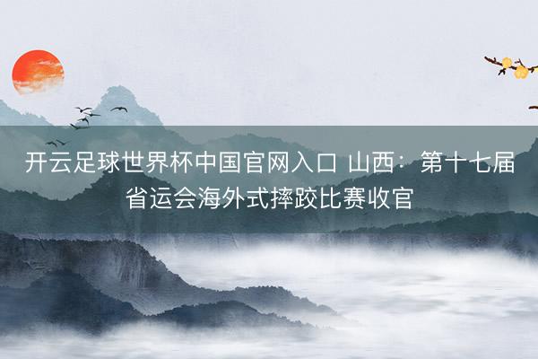 开云足球世界杯中国官网入口 山西：第十七届省运会海外式摔跤比赛收官