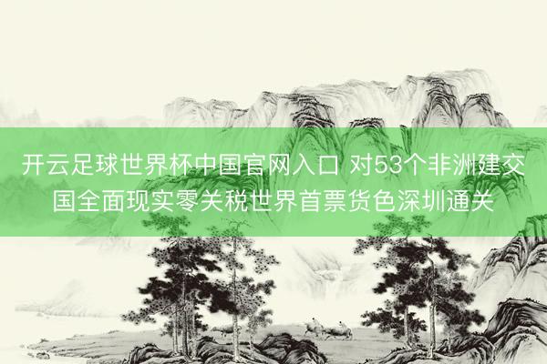 开云足球世界杯中国官网入口 对53个非洲建交国全面现实零关税世界首票货色深圳通关