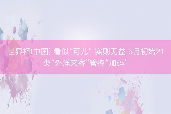 世界杯(中国) 看似“可儿” 实则无益 5月初始21类“外洋来客”管控“加码”