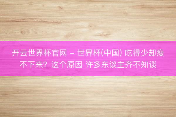 开云世界杯官网 - 世界杯(中国) 吃得少却瘦不下来？这个原因 许多东谈主齐不知谈