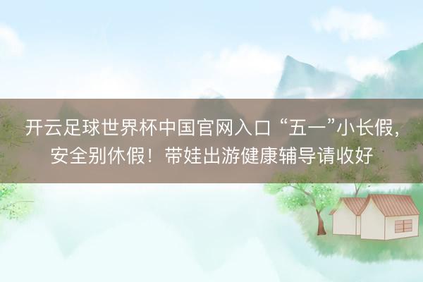 开云足球世界杯中国官网入口 “五一”小长假，安全别休假！带娃出游健康辅导请收好