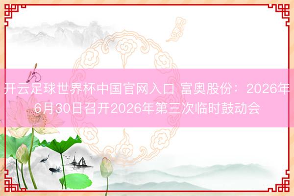 开云足球世界杯中国官网入口 富奥股份：2026年6月30日召开2026年第三次临时鼓动会