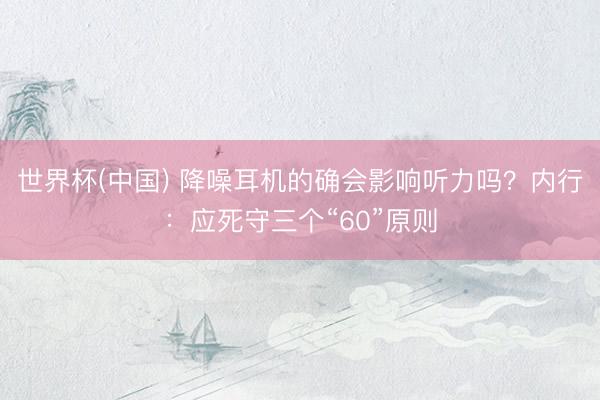 世界杯(中国) 降噪耳机的确会影响听力吗?内行:应死守三个“60”原则