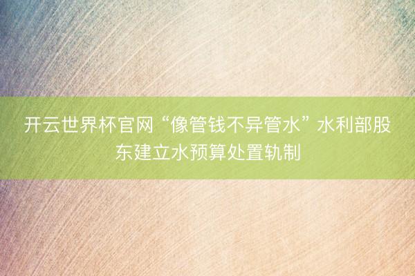 开云世界杯官网 “像管钱不异管水” 水利部股东建立水预算处置轨制