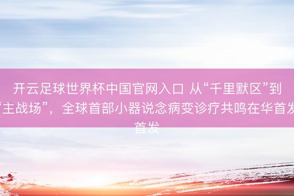 开云足球世界杯中国官网入口 从“千里默区”到“主战场”，全球首部小器说念病变诊疗共鸣在华首发