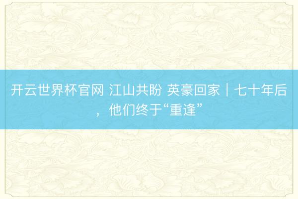 开云世界杯官网 江山共盼 英豪回家｜七十年后，他们终于“重逢”