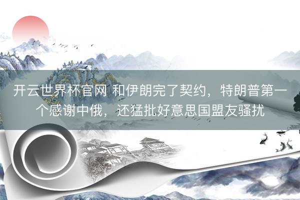 开云世界杯官网 和伊朗完了契约，特朗普第一个感谢中俄，还猛批好意思国盟友骚扰