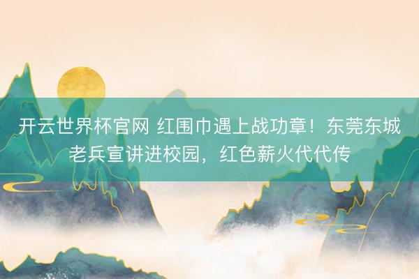 开云世界杯官网 红围巾遇上战功章!东莞东城老兵宣讲进校园,红色薪火代代传