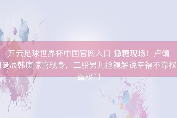 开云足球世界杯中国官网入口 撒糖现场！卢靖姗诞辰韩庚惊喜现身，二胎男儿抢镜解说幸福不靠权门