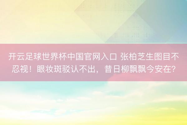 开云足球世界杯中国官网入口 张柏芝生图目不忍视！眼妆斑驳认不出，昔日柳飘飘今安在？