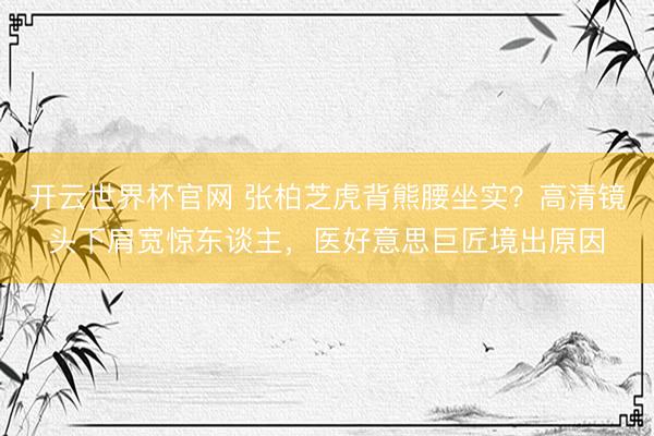 开云世界杯官网 张柏芝虎背熊腰坐实？高清镜头下肩宽惊东谈主，医好意思巨匠境出原因