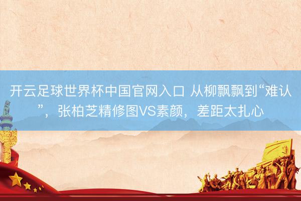 开云足球世界杯中国官网入口 从柳飘飘到“难认”，张柏芝精修图VS素颜，差距太扎心