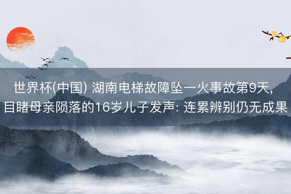 世界杯(中国) 湖南电梯故障坠一火事故第9天， 目睹母亲陨落的16岁儿子发声: 连累辨别仍无成果