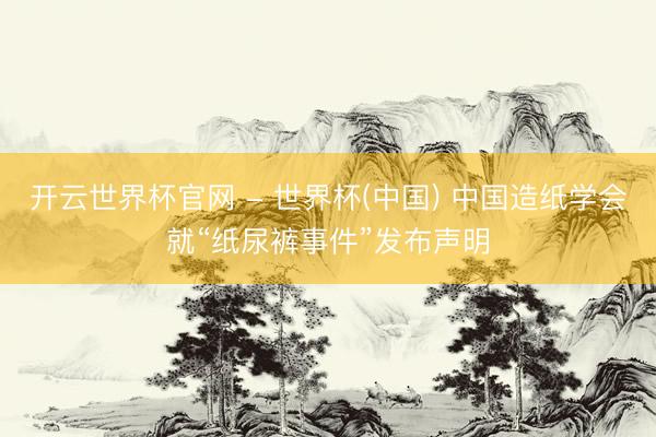 开云世界杯官网 - 世界杯(中国) 中国造纸学会就“纸尿裤事件”发布声明