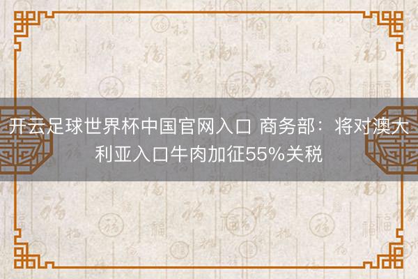 开云足球世界杯中国官网入口 商务部：将对澳大利亚入口牛肉加征55%关税