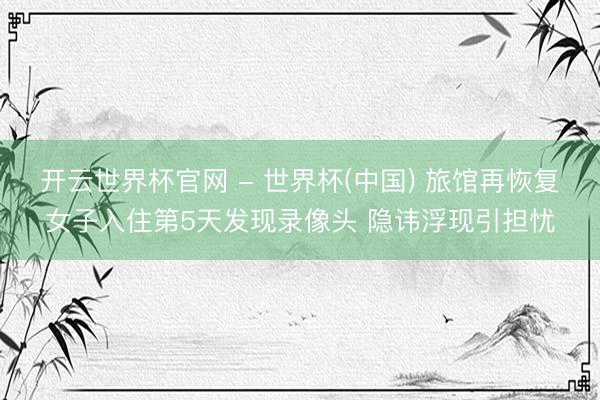 开云世界杯官网 - 世界杯(中国) 旅馆再恢复女子入住第5天发现录像头 隐讳浮现引担忧