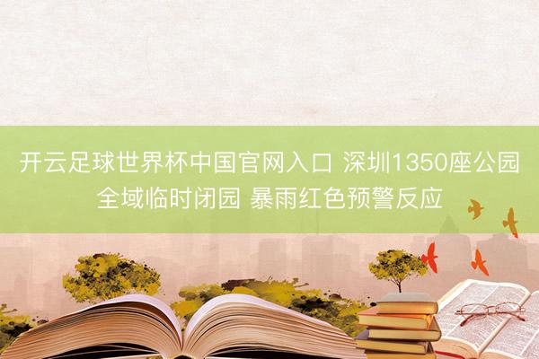 开云足球世界杯中国官网入口 深圳1350座公园全域临时闭园 暴雨红色预警反应
