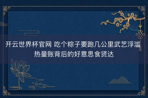 开云世界杯官网 吃个粽子要跑几公里武艺浮滥 热量账背后的好意思食贤达