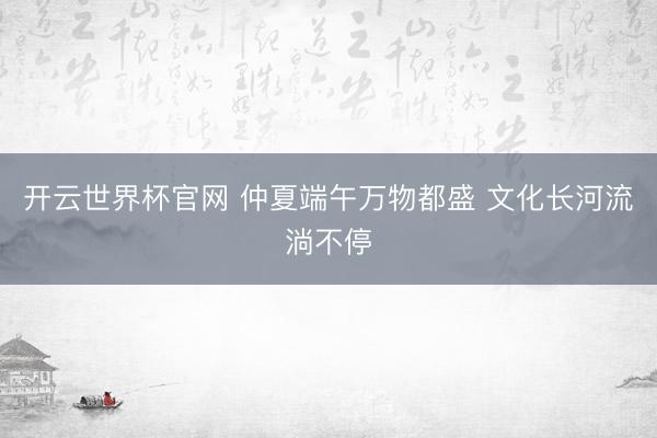 开云世界杯官网 仲夏端午万物都盛 文化长河流淌不停