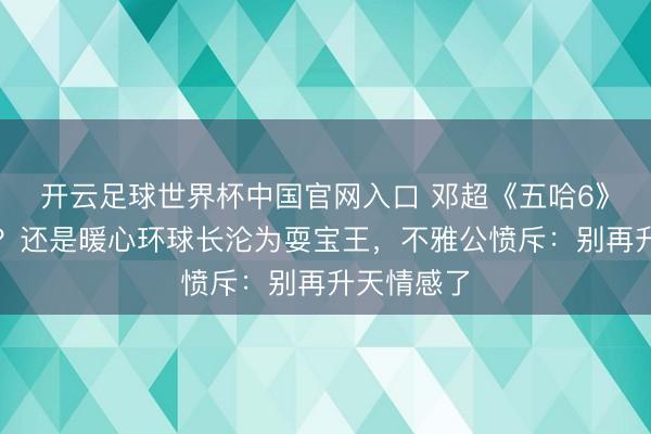 开云足球世界杯中国官网入口 邓超《五哈6》口碑翻车?还是暖心环球长沦为耍宝王,不雅公愤斥:别再升天情感了