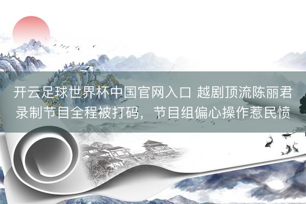 开云足球世界杯中国官网入口 越剧顶流陈丽君录制节目全程被打码，节目组偏心操作惹民愤